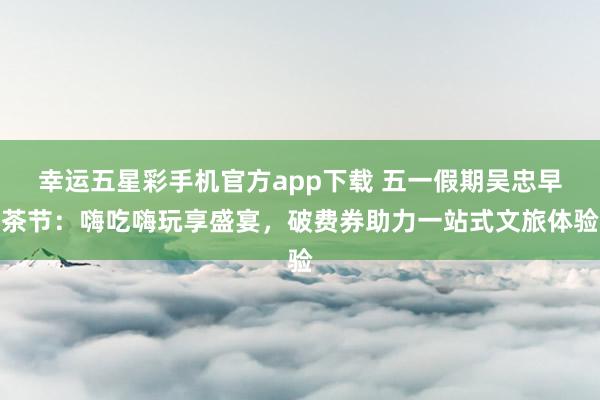 幸运五星彩手机官方app下载 五一假期吴忠早茶节：嗨吃嗨玩享盛宴，破费券助力一站式文旅体验