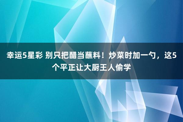 幸运5星彩 别只把醋当蘸料！炒菜时加一勺，这5个平正让大厨王人偷学
