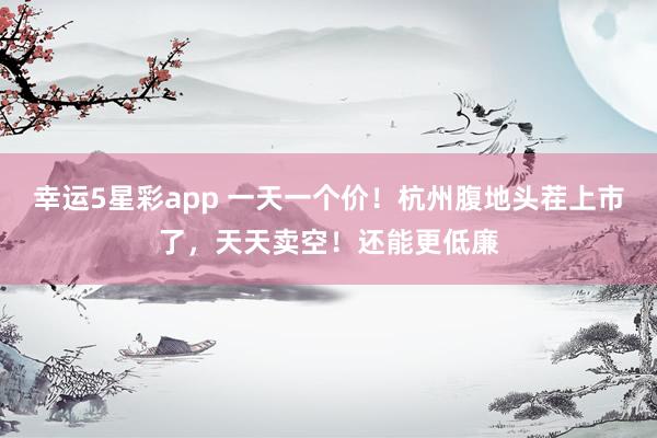 幸运5星彩app 一天一个价！杭州腹地头茬上市了，天天卖空！还能更低廉