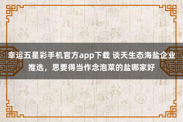 幸运五星彩手机官方app下载 谈天生态海盐企业推选，思要得当作念泡菜的盐哪家好
