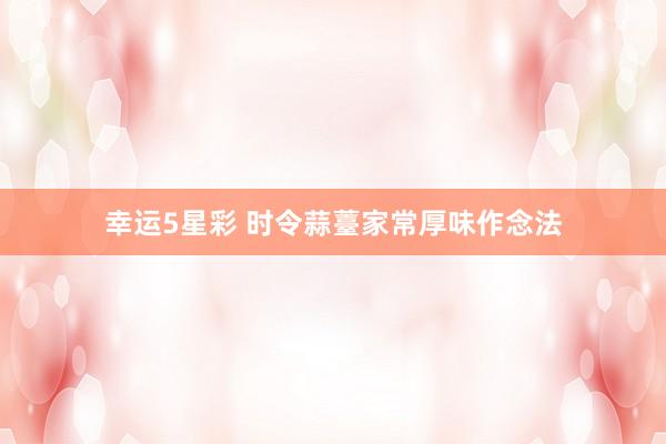 幸运5星彩 时令蒜薹家常厚味作念法