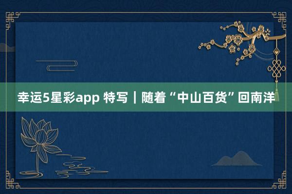 幸运5星彩app 特写｜随着“中山百货”回南洋