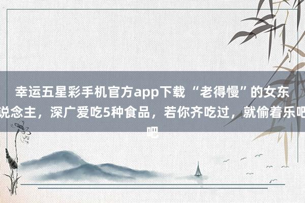 幸运五星彩手机官方app下载 “老得慢”的女东说念主，深广爱吃5种食品，<a href=