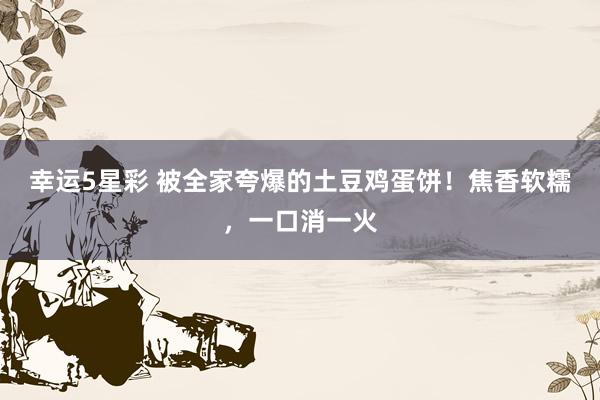 幸运5星彩 被全家夸爆的土豆鸡蛋饼！焦香软糯，一口消一火