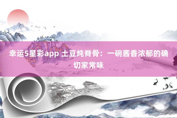 幸运5星彩app 土豆炖脊骨：一碗酱香浓郁的确切家常味
