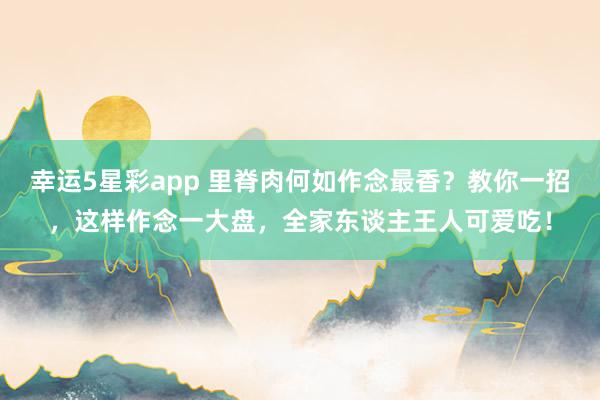 幸运5星彩app 里脊肉何如作念最香？教你一招，这样作念一大盘，全家东谈主王人可爱吃！