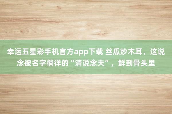 幸运五星彩手机官方app下载 丝瓜炒木耳，这说念被名字徜徉的“清说念夫”，鲜到骨头里