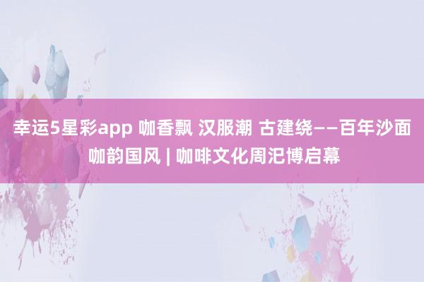 幸运5星彩app 咖香飘 汉服潮 古建绕——百年沙面 咖韵国风 | 咖啡文化周汜博启幕
