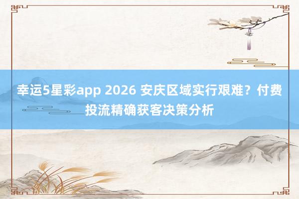 幸运5星彩app 2026 安庆区域实行艰难？付费投流精确获客决策分析