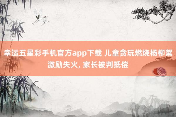 幸运五星彩手机官方app下载 儿童贪玩燃烧杨柳絮激励失火， 家长被判抵偿