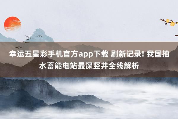 幸运五星彩手机官方app下载 刷新记录! 我国抽水蓄能电站最深竖井全线解析