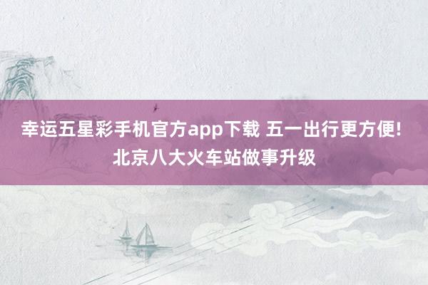 幸运五星彩手机官方app下载 五一出行更方便! 北京八大火车站做事升级