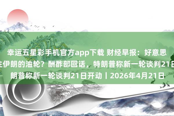 幸运五星彩手机官方app下载 财经早报：好意思国阻挠了一艘中国驶往伊朗的油轮？酬酢部回话，特朗普称新一轮谈判21日开动丨2026年4月21日