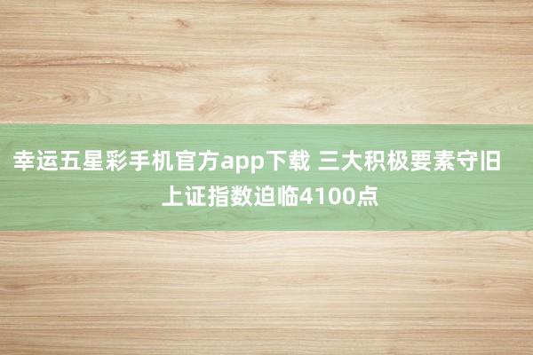 幸运五星彩手机官方app下载 三大积极要素守旧    上证指数迫临4100点