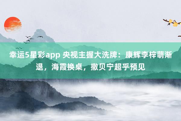 幸运5星彩app 央视主握大洗牌：康辉李梓萌渐退，海霞换桌，撒贝宁超乎预见