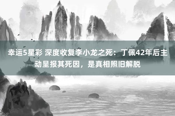 幸运5星彩 深度收复李小龙之死：丁佩42年后主动呈报其死因，是真相照旧解脱