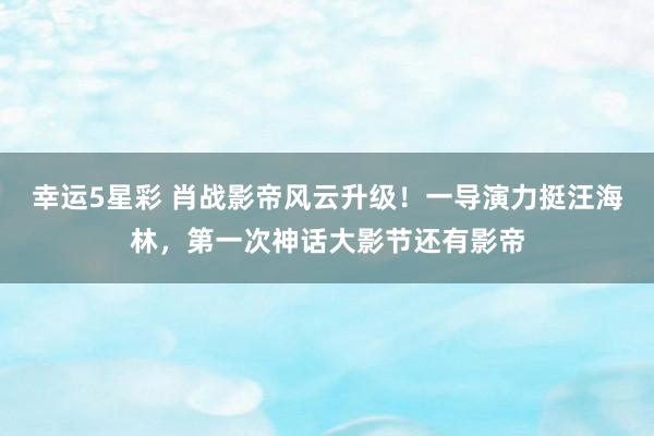 幸运5星彩 肖战影帝风云升级！一导演力挺汪海林，第一次神话大影节还有影帝