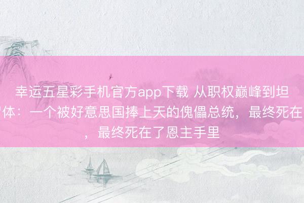 幸运五星彩手机官方app下载 从职权巅峰到坦克车里的尸体：一个被好意思国捧上天的傀儡总统，最终死在了恩主手里