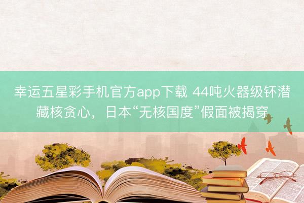 幸运五星彩手机官方app下载 44吨火器级钚潜藏核贪心，日本“无核国度”假面被揭穿