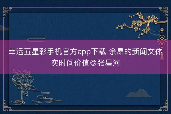 幸运五星彩手机官方app下载 余昂的新闻文体实时间价值◎张星河