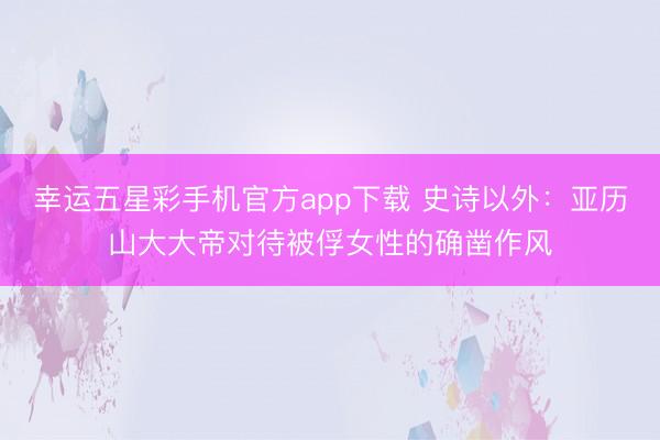 幸运五星彩手机官方app下载 史诗以外：亚历山大大帝对待被俘女性的确凿作风