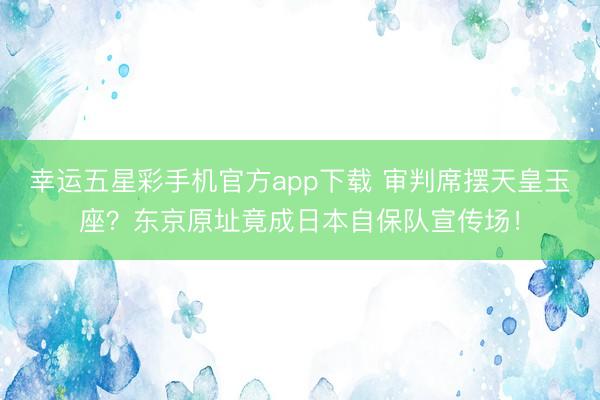 幸运五星彩手机官方app下载 审判席摆天皇玉座？东京原址竟成日本自保队宣传场！