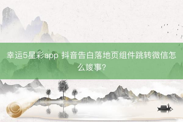幸运5星彩app 抖音告白落地页组件跳转微信怎么竣事？