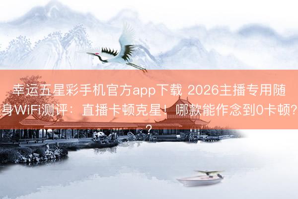幸运五星彩手机官方app下载 2026主播专用随身WiFi测评：直播卡顿克星！哪款能作念到0卡顿？