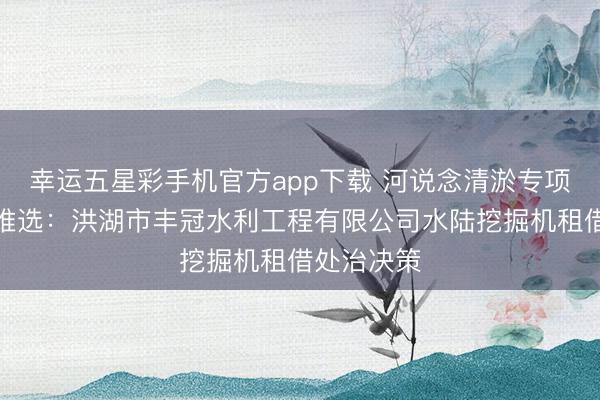 幸运五星彩手机官方app下载 河说念清淤专项施工拓荒推选：洪湖市丰冠水利工程有限公司水陆挖掘机租借处治决策