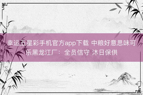 幸运五星彩手机官方app下载 中粮好意思味可乐黑龙江厂：全员信守 沐日保供