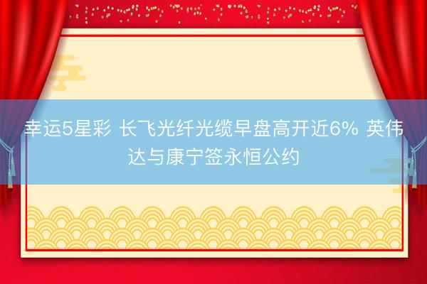 幸运5星彩 长飞光纤光缆早盘高开近6% 英伟达与康宁签永恒公约