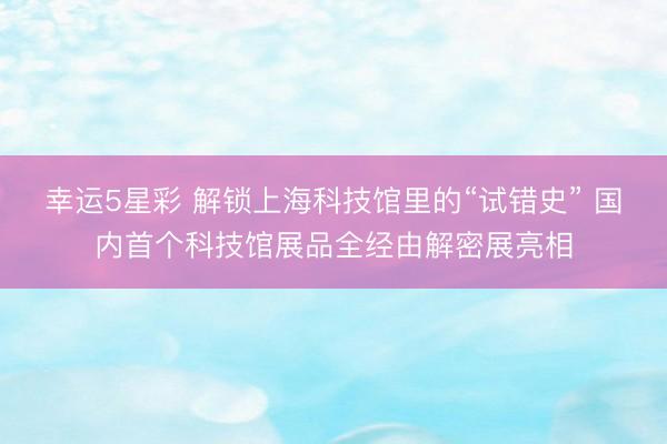 幸运5星彩 解锁上海科技馆里的“试错史” 国内首个科技馆展品全经由解密展亮相