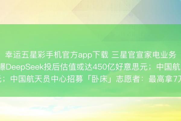 幸运五星彩手机官方app下载 三星官宣家电业务退出中国大陆阛阓；曝DeepSeek投后估值或达450亿好意思元；中国航天员中心招募「卧床」志愿者：最高拿7万元，还能玩手机