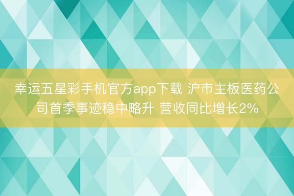 幸运五星彩手机官方app下载 沪市主板医药公司首季事迹稳中略升 营收同比增长2%
