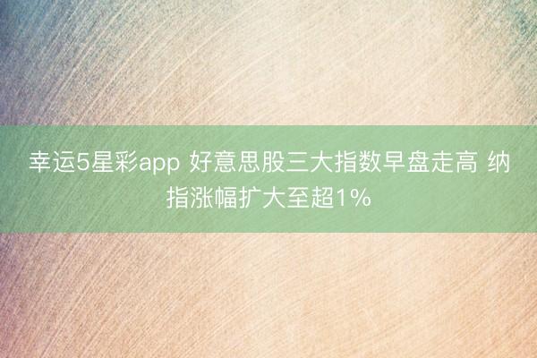 幸运5星彩app 好意思股三大指数早盘走高 纳指涨幅扩大至超1%